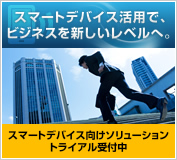 スマートデバイス活用で、ビジネスを新しいレベルへ スマートデバイス向けソリューショントライアル受付中