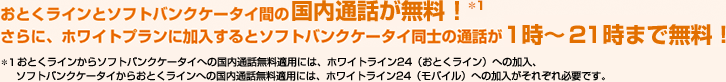 おとくラインとソフトバンクケータイ間の国内通話料が無料！さらに、ホワイトプランに加入するとソフトバンクケータイ同士の通話が1時～21時まで無料！※おとくラインからソフトバンクケータイへの国内通話無料適用には、ホワイトライン24（おとくライン）への加入、ソフトバンクケータイからおとくラインへの国内通話無料適用には、ホワイトライン24（モバイル）への加入がそれぞれ必要です。