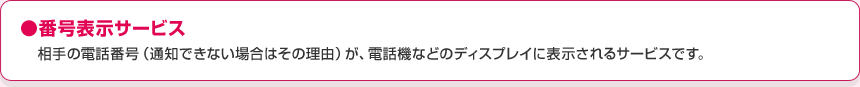 ●番号表示サービスかけてきた相手の電話番号(通知できない場合はその理由)が、電話機などのディスプレイに表示されるサービスです。