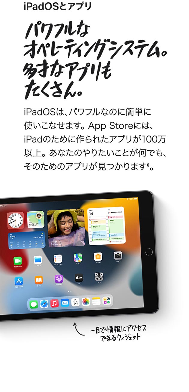 iPadOS は、パワフルなのに簡単に使い こなせます。App Storeには、iPad の ために作られたアプリが100万以上。 あなたのやりたいことが何でも、 そのためのアプリが見つかります◊。