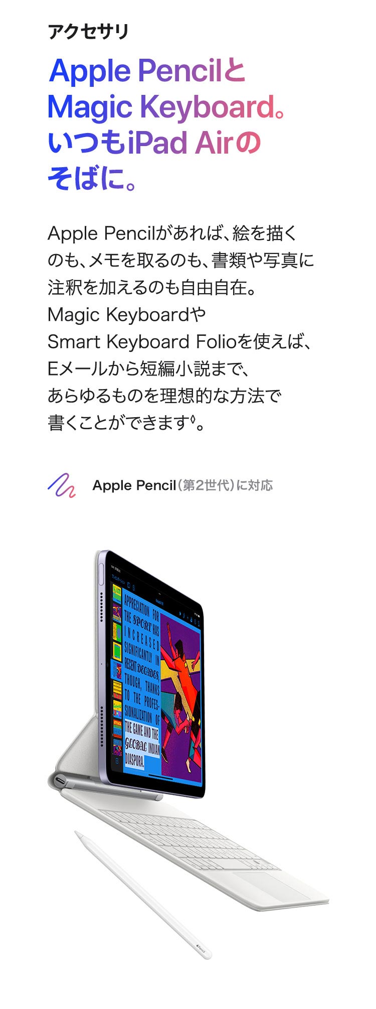 アクセサリ  Apple PencilとMagic Keyboard。いつもiPad Airのそばに。 Apple Pencilがあれば、絵を描くのも、メモを取るのも、 書類や写真に注釈を加えるのも自由自在。 Magic KeyboardやSmart Keyboard Folioを使えば、 Eメールから短編小説まで、あらゆるものを理想的な方法で 書くことができます◊。