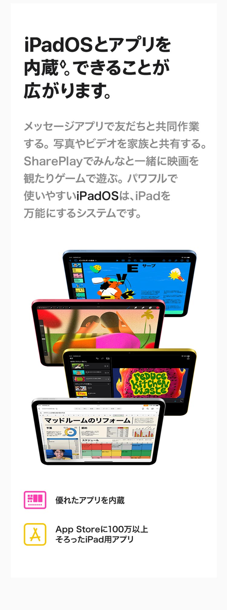 iPadOSとアプリを内蔵。できることが広がります。メッセージアプリで友達と共同作業する。写真やビデオを家族と共有する。SharePlayでみんなと一緒に映画を観たりゲームで遊ぶ。パワフルで使いやすいiPadOSは、iPadを万能にするシステムです。