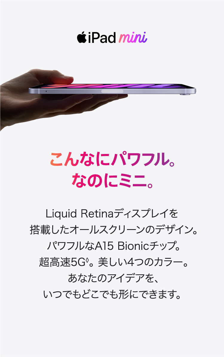 iPad miniこんなにパワフル。なのにミニ。Liquid Retinaディスプレイを搭載した オールスクリーンのデザイン。 パワフルなA15 Bionicチップ。 超高速5G◊。 美しい4つのカラー。 あなたのアイデアを、 いつでもどこでも形にできます。