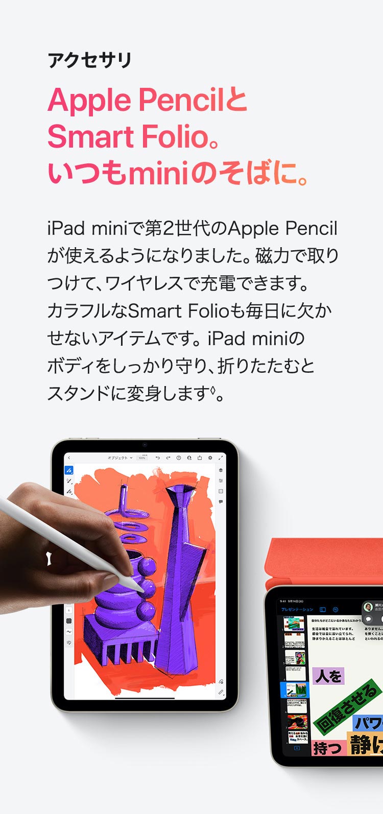 アクセサリ  Apple PencilとSmart Folio。いつもminiのそばに。 iPad mini で第2世代のApple Pencilが 使えるようになりました。磁力で取りつけて、 ワイヤレスで充電できます。カラフルな Smart Folioも毎日に欠かせないアイテム です。iPad mini のボディをしっかり守り、 折りたたむとスタンドに変身します◊。