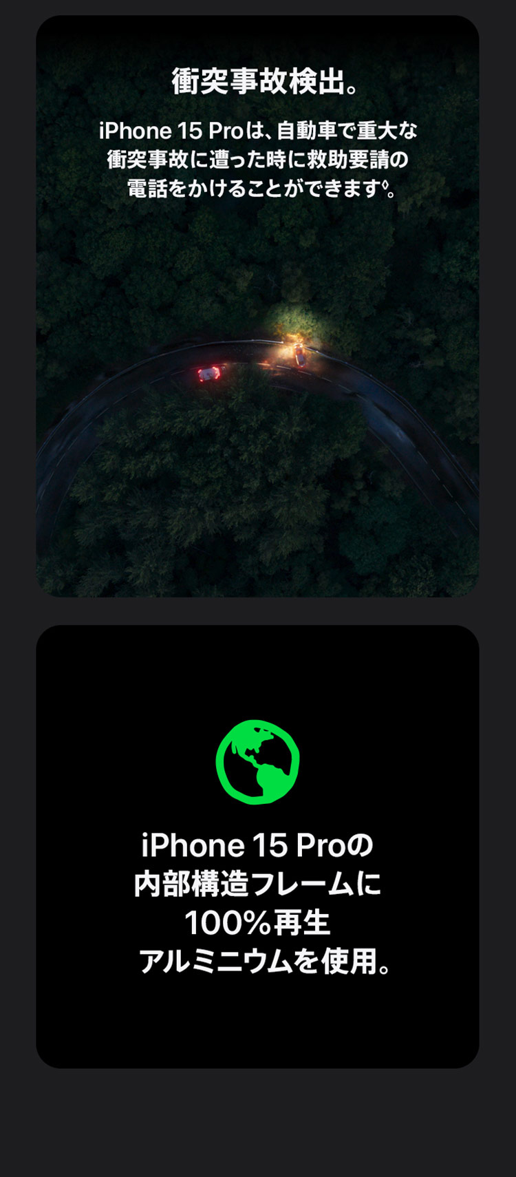 衝突事故検出。iPhone 15 Proは、自動車で重大な衝突事故に遭った時に救助要請の電話をかけることができます。iPhone 15 Proの内部構造フレームに100%再生アルミニウムを使用。