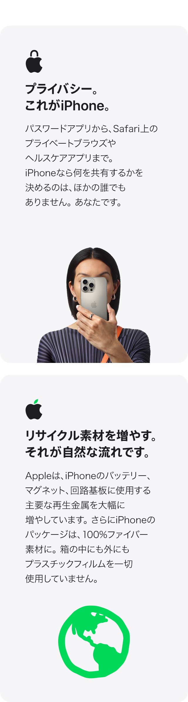 プライバシー。これがiPhone。 パスワードアプリから、Safari上のプライベートブラウズや ヘルスケアアプリまで。iPhoneなら何を共有するかを 決めるのは、ほかの誰でもありません。あなたです。 リサイクル素材を増やす。それが自然な流れです。 Appleは、iPhoneのバッテリー、マグネット、回路基板に 使用する主要な再生金属を大幅に増やしています。さらにiPhoneのパッケージは、100%ファイバー素材に。箱の中にも外にもプラスチックフィルムを 一切使用していません。