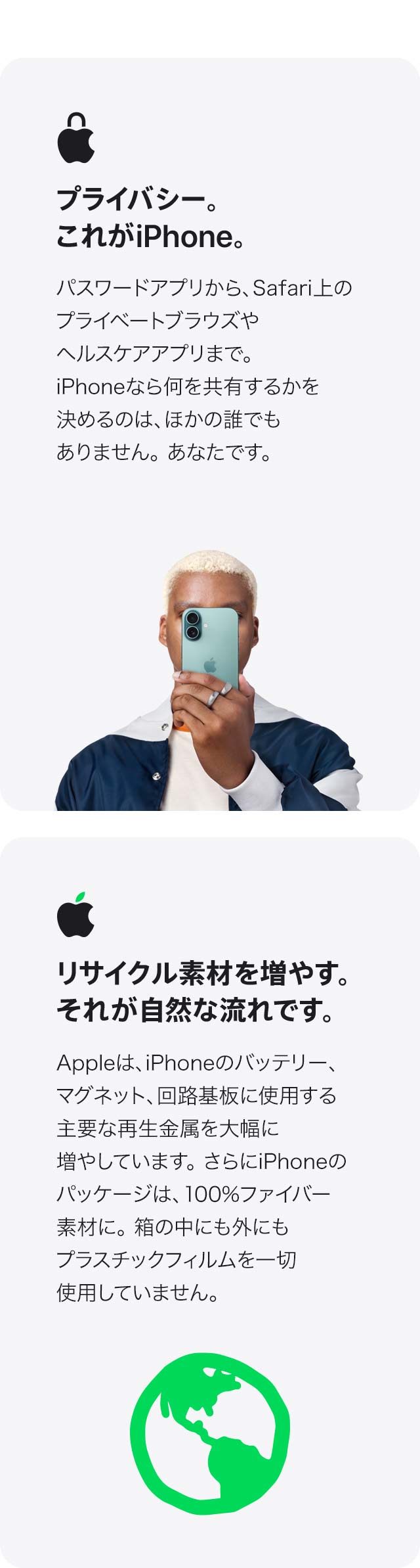 プライバシー。これがiPhone。 パスワードアプリから、Safari上のプライベートブラウズや ヘルスケアアプリまで。iPhoneなら何を共有するかを 決めるのは、ほかの誰でもありません。あなたです。 リサイクル素材を増やす。それが自然な流れです。 Appleは、iPhoneのバッテリー、マグネット、回路基板に 使用する主要な再生金属を大幅に増やしています。さらにiPhoneのパッケージは、100%ファイバー素材に。箱の中にも外にもプラスチックフィルムを 一切使用していません。