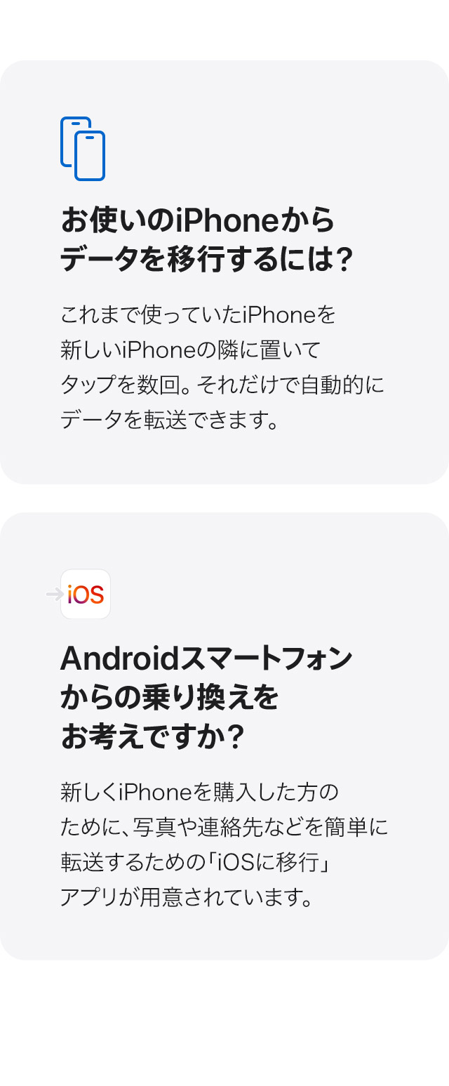 お使いのiPhoneからデータを移行するには？これまで使っていたiPhoneを新しいiPhoneの隣に置いてタップを数回。それだけで自動的にデータを転送できます。 Androidスマートフォンからの乗り換えをお考えですか？新しくiPhoneを購入した方のために、写真や連絡先などを簡単に転送するための「iOSに移行」アプリが用意されています。
