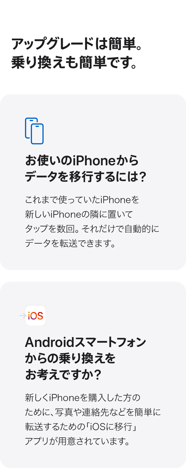 アップグレードは簡単。乗り換えも簡単です。お使いのiPhoneからデータを移行するには？これまで使っていたiPhoneを新しいiPhoneの隣に置いてタップを数回。それだけで自動的にデータを転送できます。Androidスマートフォンからの乗り換えをお考えですか？新しくiPhoneを購入した方のために、写真や連絡先などを簡単に転送するための「iOSに移行」アプリが用意されています。