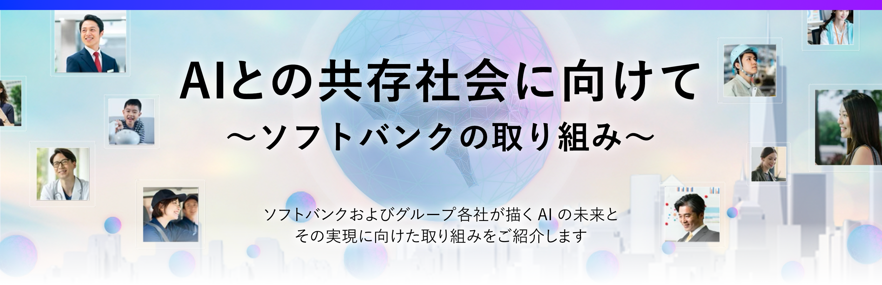 社会のあらゆる場面でAIが活躍しはじめた今、私たちの暮らしや仕事は、大きく変わろうとしています。 AIはただの“道具”ではなく、これからは“相棒”のように、もっと人に寄り添う存在へ。  ソフトバンクは、そんな未来を見据えて、AIの可能性を広げる挑戦をつづけています。 AIを支えるインフラから、最前線のサービス開発、パートナーとの共創まで。 AIとともに歩む時代に向けて、ソフトバンクがどのように企業や社会の変革を進めているのか、その取り組みをご紹介します。