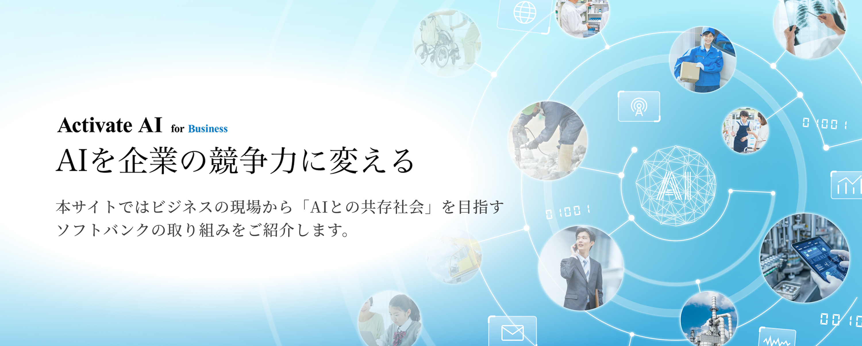 社会のあらゆる場面でAIが活躍しはじめた今、私たちの暮らしや仕事は、大きく変わろうとしています。 AIはただの“道具”ではなく、これからは“相棒”のように、もっと人に寄り添う存在へ。  ソフトバンクは、そんな未来を見据えて、AIの可能性を広げる挑戦をつづけています。 AIを支えるインフラから、最前線のサービス開発、パートナーとの共創まで。 AIとともに歩む時代に向けて、ソフトバンクがどのように企業や社会の変革を進めているのか、その取り組みをご紹介します。